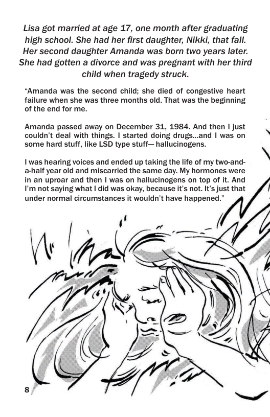 Lisa got married at age 17, one month after graduating high school. She had her first daughter, Nikki, that fall. Her second daughter Amanda was born two years later. She had gotten a divorce and was pregnant with her third child when tragedy struck.  “Amanda was the second child; she died of congestive heart failure when she was three months old. That was the beginning of the end for me.  Amanda passed away on December 31, 1984. And then | just couldn’t deal with things. | started doing drugs...and | was on some hard stuff, like LSD type stuff— hallucinogens.  I was hearing voices and ended up taking the life of my two-and- a-half year old and miscarried the same day. My hormones were  in an uproar and then | was on hallucinogens on top of it. And I’mnot saying what | did was okay, because it’s not. It’s just that  // under normal circumstances it wouldn’t have happened.”  